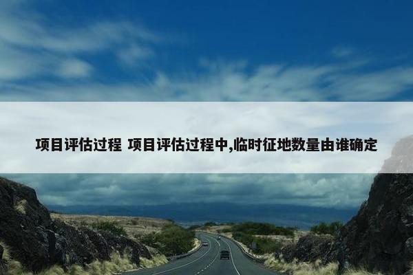 项目评估过程 项目评估过程中,临时征地数量由谁确定