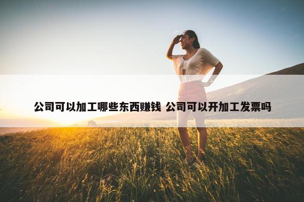 公司可以加工哪些东西赚钱 公司可以开加工发票吗