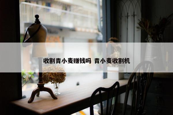 收割青小麦赚钱吗 青小麦收割机