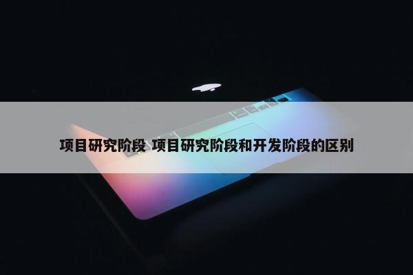 项目研究阶段 项目研究阶段和开发阶段的区别