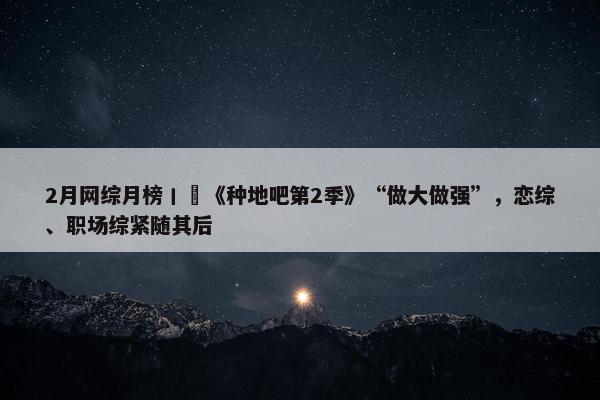 2月网综月榜丨​《种地吧第2季》“做大做强”，恋综、职场综紧随其后