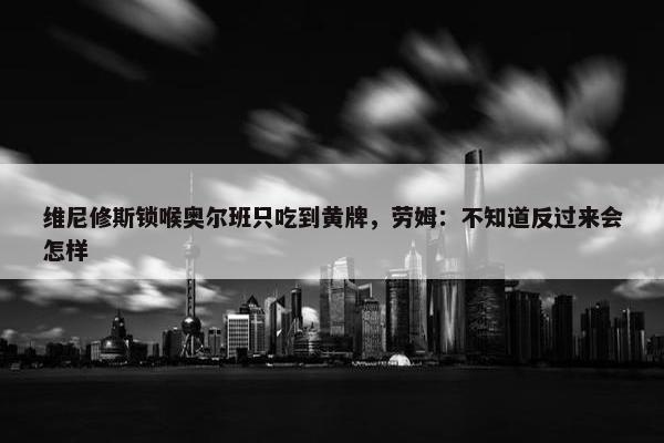 维尼修斯锁喉奥尔班只吃到黄牌，劳姆：不知道反过来会怎样