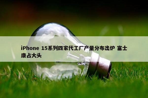 iPhone 15系列四家代工厂产量分布出炉 富士康占大头