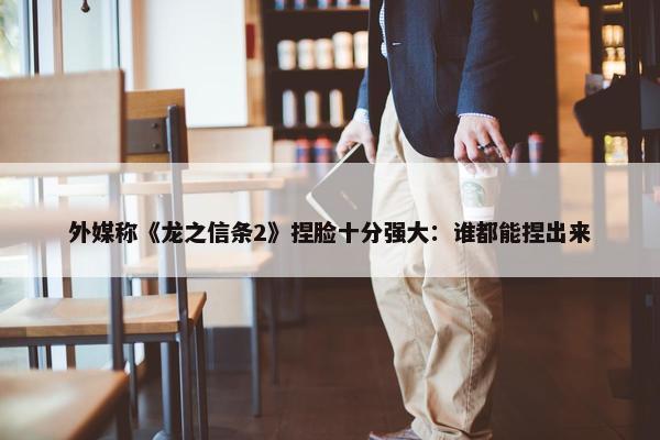 外媒称《龙之信条2》捏脸十分强大：谁都能捏出来