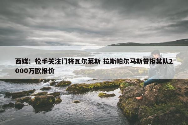 西媒：枪手关注门将瓦尔莱斯 拉斯帕尔马斯曾拒某队2000万欧报价