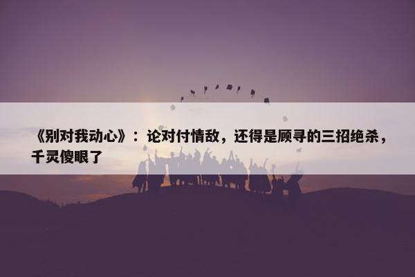 《别对我动心》：论对付情敌，还得是顾寻的三招绝杀，千灵傻眼了