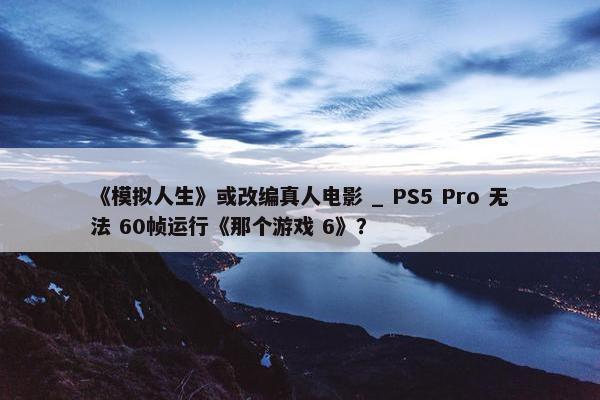 《模拟人生》或改编真人电影 _ PS5 Pro 无法 60帧运行《那个游戏 6》？