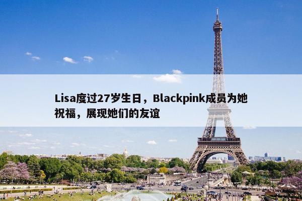 Lisa度过27岁生日，Blackpink成员为她祝福，展现她们的友谊