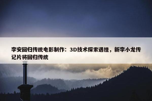 李安回归传统电影制作：3D技术探索遇挫，新李小龙传记片将回归传统