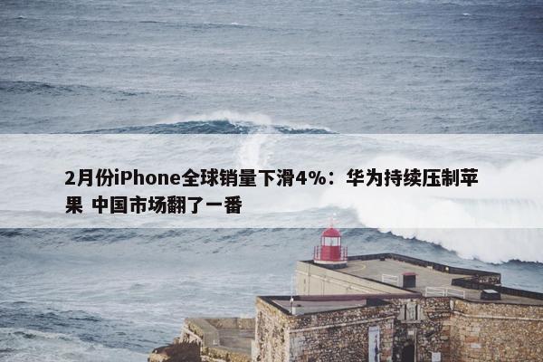 2月份iPhone全球销量下滑4%：华为持续压制苹果 中国市场翻了一番