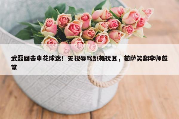 武磊回击申花球迷！无视辱骂跳舞抚耳，茹萨笑翻李帅鼓掌