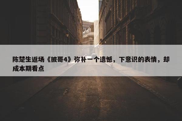 陈楚生返场《披哥4》弥补一个遗憾，下意识的表情，却成本期看点