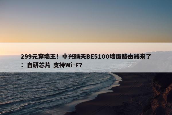 299元穿墙王！中兴晴天BE5100墙面路由器来了：自研芯片 支持Wi-F7