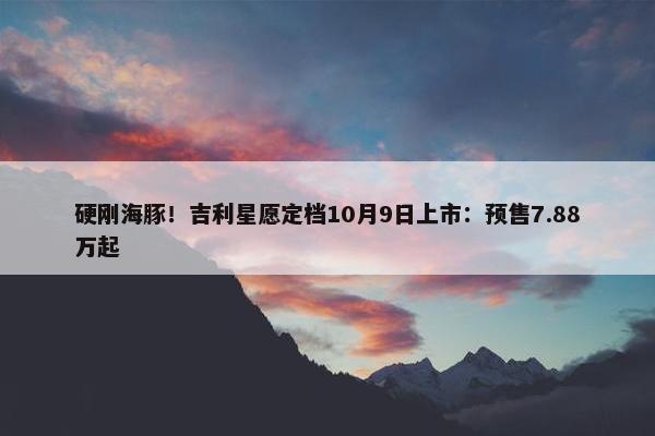 硬刚海豚！吉利星愿定档10月9日上市：预售7.88万起