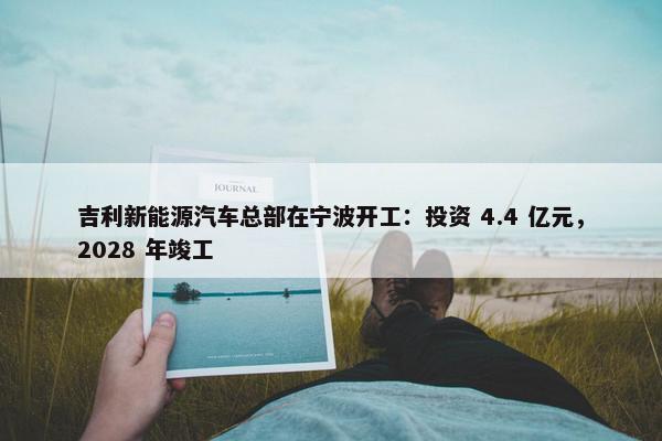 吉利新能源汽车总部在宁波开工：投资 4.4 亿元，2028 年竣工