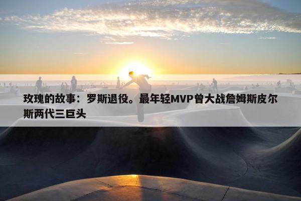 玫瑰的故事：罗斯退役。最年轻MVP曾大战詹姆斯皮尔斯两代三巨头