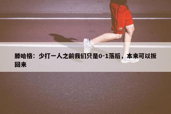 滕哈格：少打一人之前我们只是0-1落后，本来可以扳回来