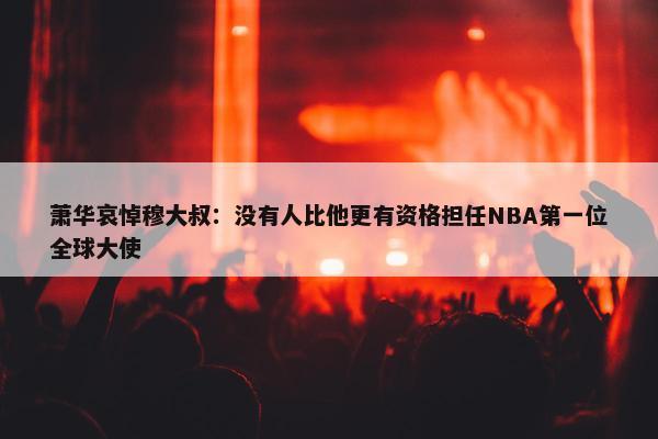 萧华哀悼穆大叔：没有人比他更有资格担任NBA第一位全球大使