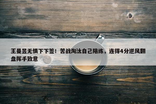 王曼昱无惧下下签！苦战淘汰自己陪练，连得4分逆风翻盘挥手致意