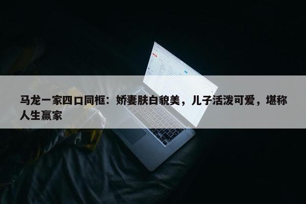 马龙一家四口同框：娇妻肤白貌美，儿子活泼可爱，堪称人生赢家