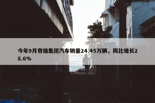 今年9月奇瑞集团汽车销量24.45万辆，同比增长28.6%