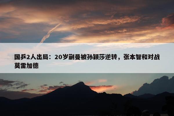 国乒2人出局：20岁蒯曼被孙颖莎逆转，张本智和对战莫雷加德