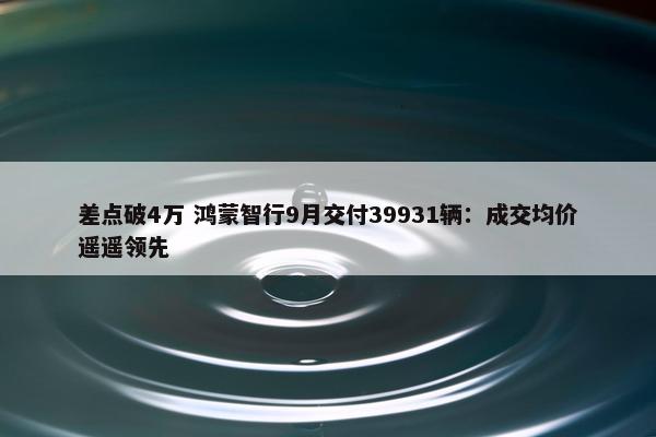 差点破4万 鸿蒙智行9月交付39931辆：成交均价遥遥领先