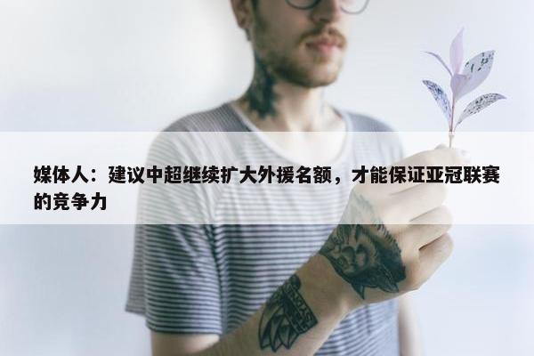 媒体人：建议中超继续扩大外援名额，才能保证亚冠联赛的竞争力