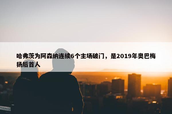 哈弗茨为阿森纳连续6个主场破门，是2019年奥巴梅扬后首人