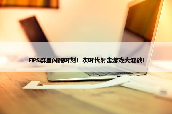 FPS群星闪耀时刻！次时代射击游戏大混战！