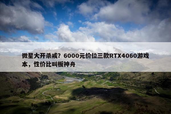 微星大开杀戒？6000元价位三款RTX4060游戏本，性价比叫板神舟