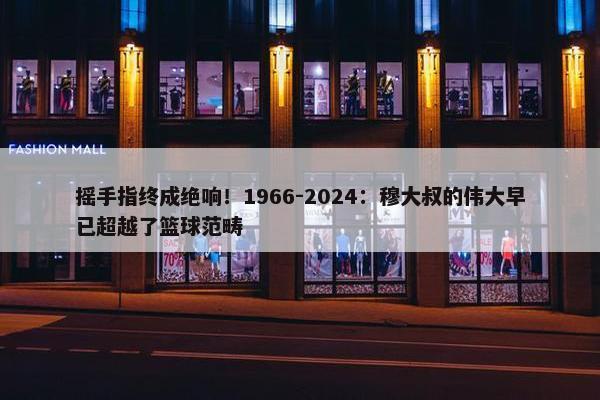 摇手指终成绝响！1966-2024：穆大叔的伟大早已超越了篮球范畴