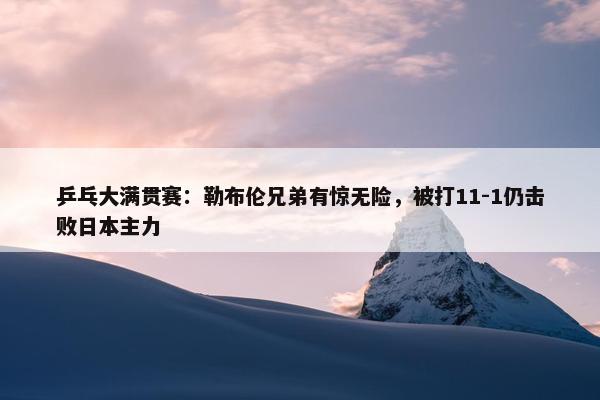 乒乓大满贯赛：勒布伦兄弟有惊无险，被打11-1仍击败日本主力