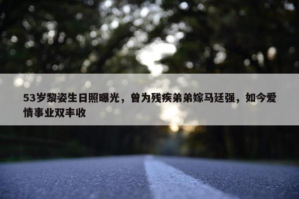 53岁黎姿生日照曝光，曾为残疾弟弟嫁马廷强，如今爱情事业双丰收