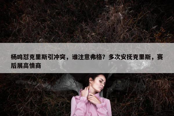 杨鸣怼克里斯引冲突，谁注意弗格？多次安抚克里斯，赛后展高情商