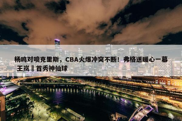 杨鸣对喷克里斯，CBA火爆冲突不断！弗格送暖心一幕 王岚嵚首秀神仙球