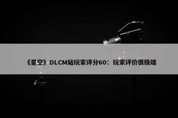 《星空》DLCM站玩家评分60：玩家评价很极端