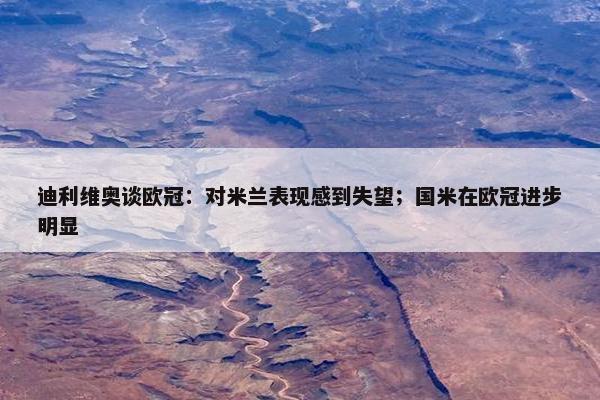 迪利维奥谈欧冠：对米兰表现感到失望；国米在欧冠进步明显