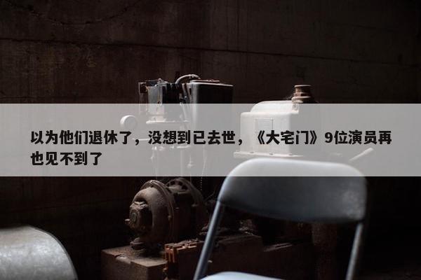 以为他们退休了，没想到已去世，《大宅门》9位演员再也见不到了