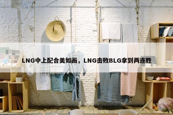 LNG中上配合美如画，LNG击败BLG拿到两连胜