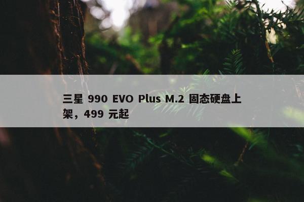 三星 990 EVO Plus M.2 固态硬盘上架，499 元起