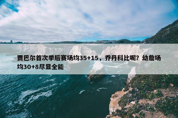 贾巴尔首次季后赛场均35+15，乔丹科比呢？幼詹场均30+8尽显全能