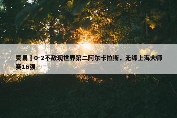 吴易昺0-2不敌现世界第二阿尔卡拉斯，无缘上海大师赛16强