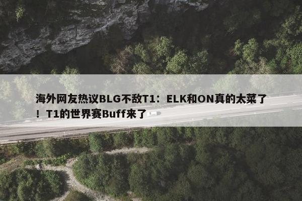 海外网友热议BLG不敌T1：ELK和ON真的太菜了！T1的世界赛Buff来了