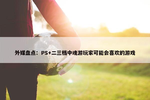 外媒盘点：PS+二三档中魂游玩家可能会喜欢的游戏