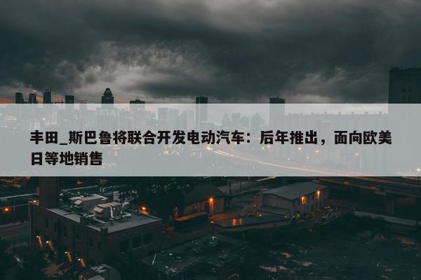 丰田_斯巴鲁将联合开发电动汽车：后年推出，面向欧美日等地销售