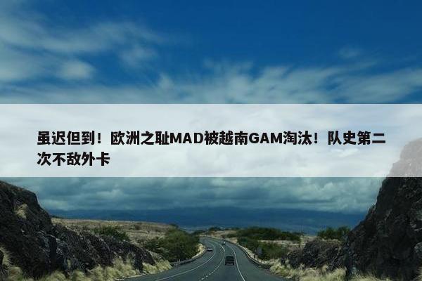 虽迟但到！欧洲之耻MAD被越南GAM淘汰！队史第二次不敌外卡