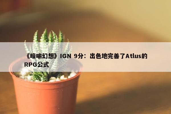 《暗喻幻想》IGN 9分：出色地完善了Atlus的RPG公式