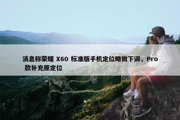 消息称荣耀 X60 标准版手机定位略微下调，Pro 款补充原定位